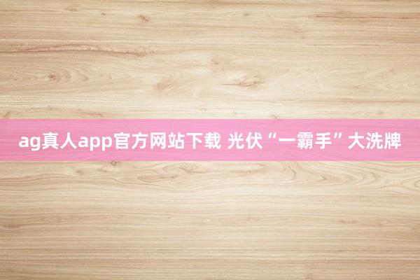 ag真人app官方网站下载 光伏“一霸手”大洗牌