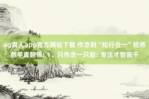 ag真人app官方网站下载 作念到“知行合一”班师憨平直翻倍! 1、只作念一只股: 专注才智能干