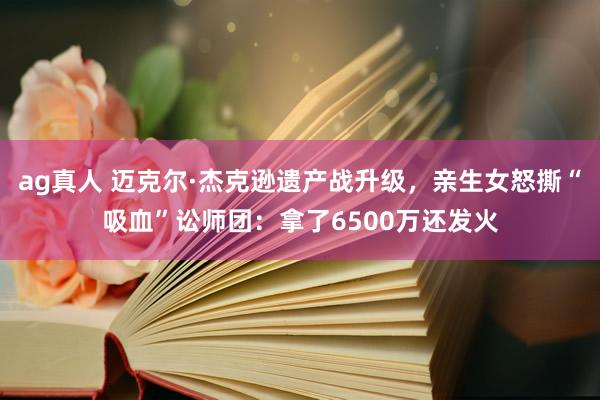 ag真人 迈克尔·杰克逊遗产战升级，亲生女怒撕“吸血”讼师团：拿了6500万还发火
