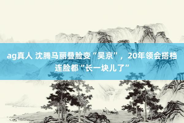 ag真人 沈腾马丽叠脸变“吴京”，20年领会搭档连脸都“长一块儿了”