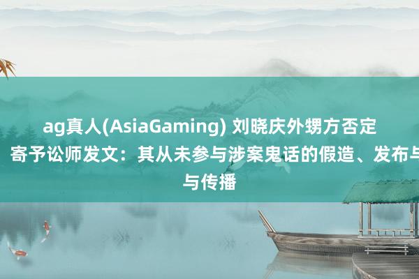 ag真人(AsiaGaming) 刘晓庆外甥方否定责难，寄予讼师发文：其从未参与涉案鬼话的假造、发布与传播