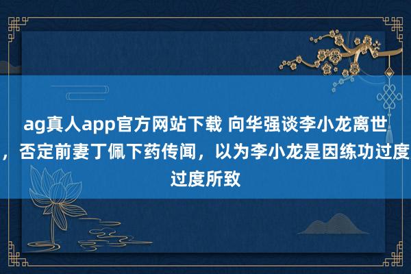 ag真人app官方网站下载 向华强谈李小龙离世细节,否定前妻丁佩下药传闻,以为李小龙是因练功过度所致