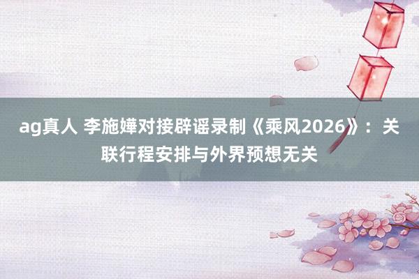 ag真人 李施嬅对接辟谣录制《乘风2026》:关联行程安排与外界预想无关