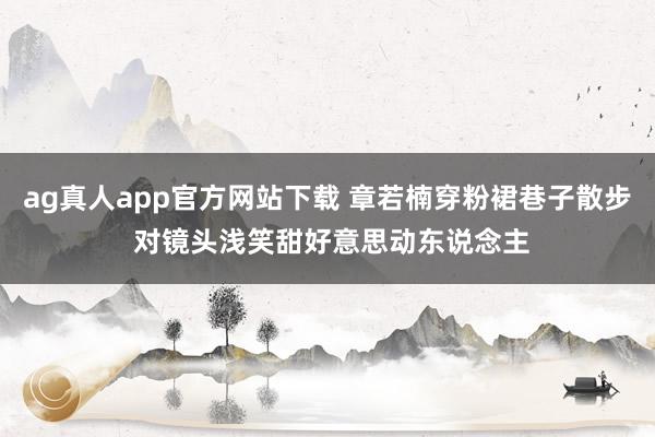 ag真人app官方网站下载 章若楠穿粉裙巷子散步 对镜头浅笑甜好意思动东说念主