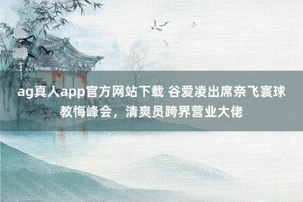 ag真人app官方网站下载 谷爱凌出席奈飞寰球教悔峰会，清爽员跨界营业大佬
