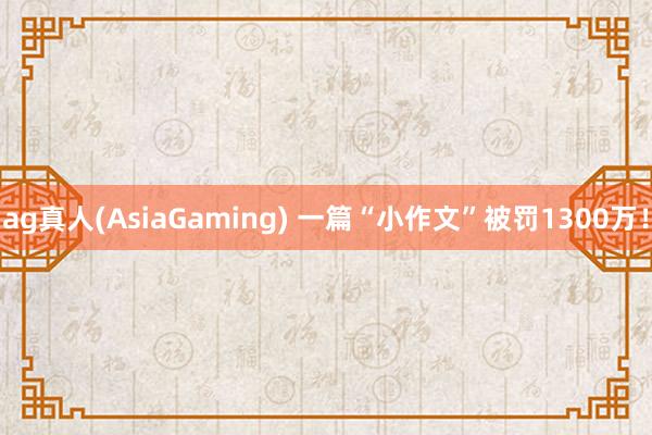 ag真人(AsiaGaming) 一篇“小作文”被罚1300万！