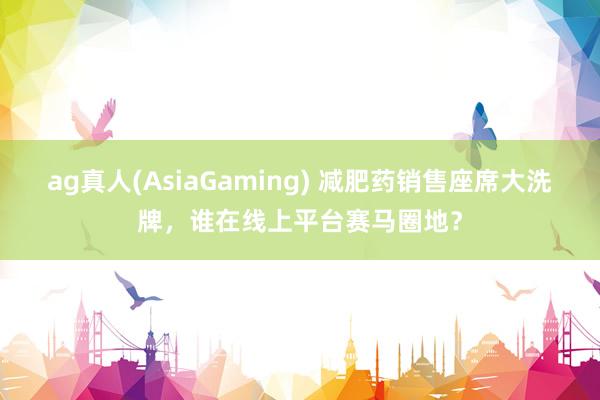ag真人(AsiaGaming) 减肥药销售座席大洗牌，谁在线上平台赛马圈地？
