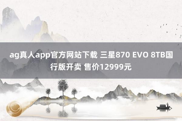 ag真人app官方网站下载 三星870 EVO 8TB国行版开卖 售价12999元
