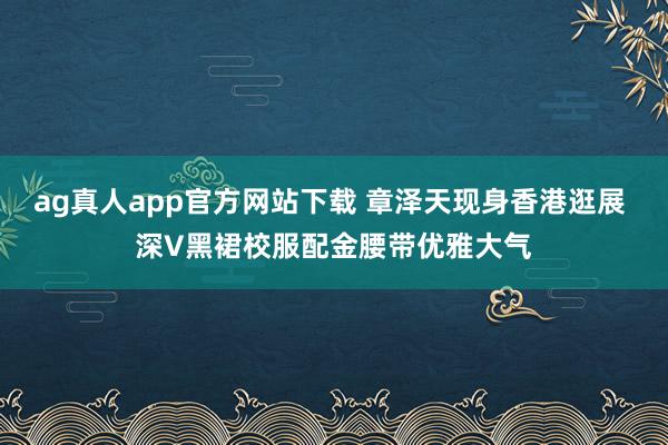 ag真人app官方网站下载 章泽天现身香港逛展 深V黑裙校服配金腰带优雅大气