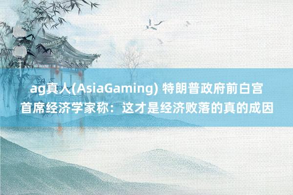 ag真人(AsiaGaming) 特朗普政府前白宫首席经济学家称：这才是经济败落的真的成因