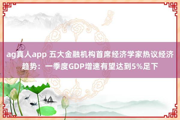 ag真人app 五大金融机构首席经济学家热议经济趋势：一季度GDP增速有望达到5%足下