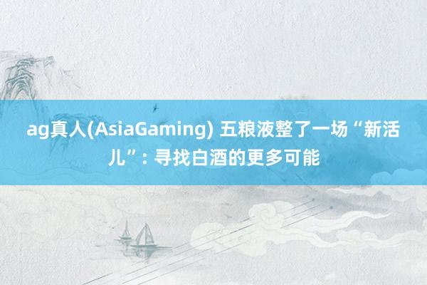ag真人(AsiaGaming) 五粮液整了一场“新活儿”: 寻找白酒的更多可能