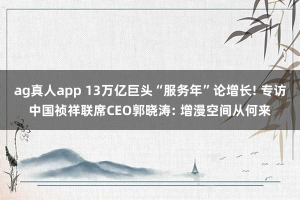 ag真人app 13万亿巨头“服务年”论增长! 专访中国祯祥联席CEO郭晓涛: 增漫空间从何来