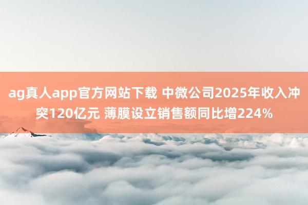 ag真人app官方网站下载 中微公司2025年收入冲突120亿元 薄膜设立销售额同比增224%