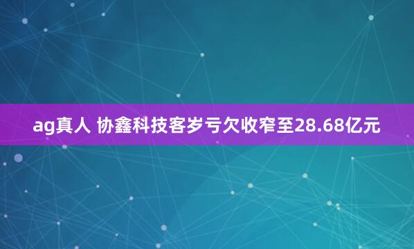 ag真人 协鑫科技客岁亏欠收窄至28.68亿元