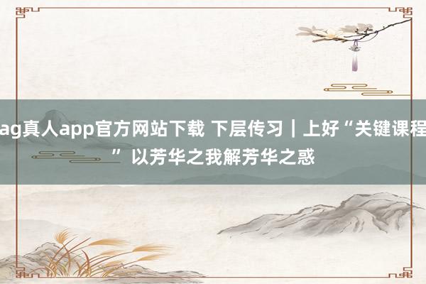 ag真人app官方网站下载 下层传习｜上好“关键课程” 以芳华之我解芳华之惑