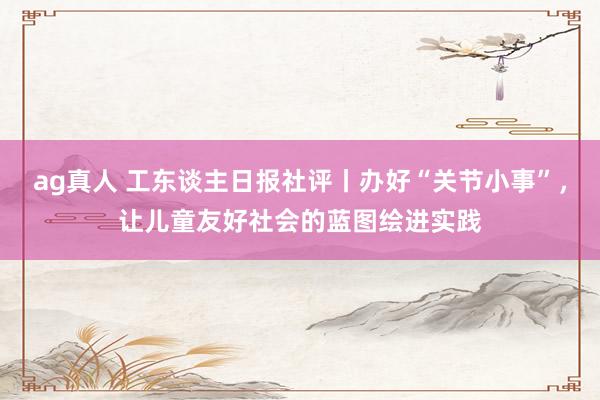 ag真人 工东谈主日报社评丨办好“关节小事”,让儿童友好社会的蓝图绘进实践