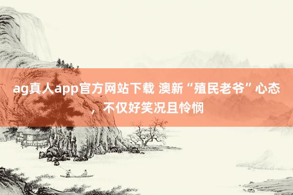 ag真人app官方网站下载 澳新“殖民老爷”心态,不仅好笑况且怜悯