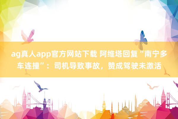 ag真人app官方网站下载 阿维塔回复“南宁多车连撞”：司机导致事故，赞成驾驶未激活