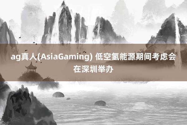 ag真人(AsiaGaming) 低空氢能源期间考虑会在深圳举办