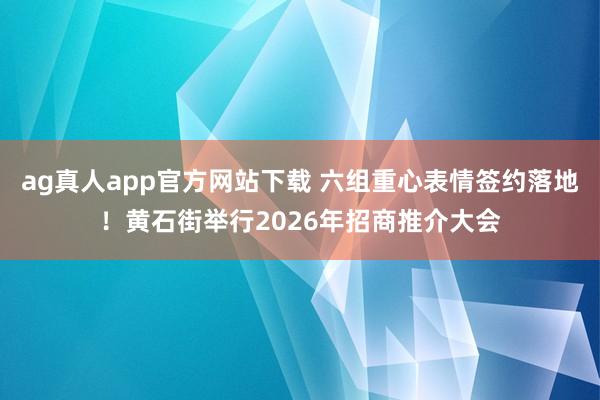 ag真人app官方网站下载 六组重心表情签约落地！黄石街举行2026年招商推介大会