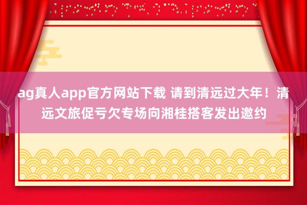 ag真人app官方网站下载 请到清远过大年！清远文旅促亏欠专场向湘桂搭客发出邀约