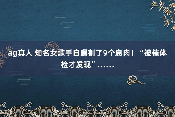 ag真人 知名女歌手自曝割了9个息肉！“被催体检才发现”……