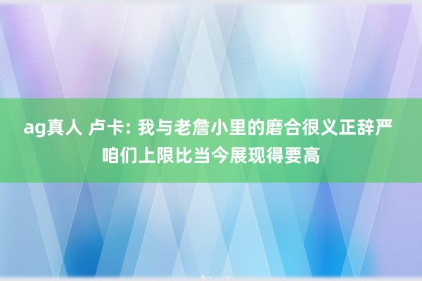 ag真人 卢卡: 我与老詹小里的磨合很义正辞严 咱们上限比当今展现得要高