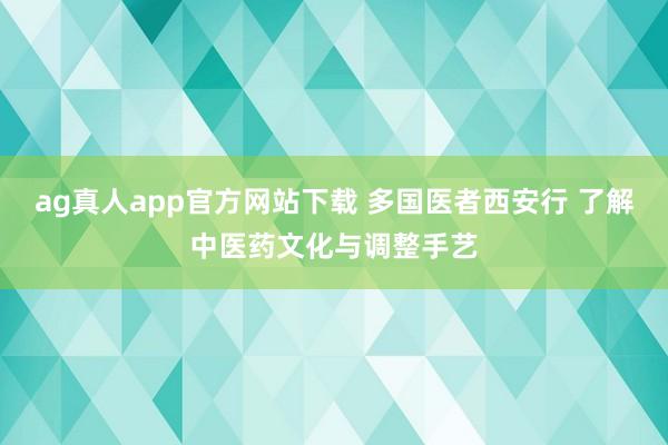 ag真人app官方网站下载 多国医者西安行 了解中医药文化与调整手艺