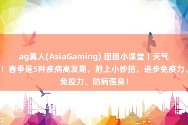 ag真人(AsiaGaming) 团团小课堂丨天气越暖越要养！春季是5种疾病高发期，附上小妙招，进步免疫力、防病强身！
