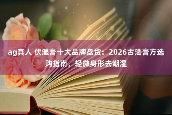 ag真人 伏湿膏十大品牌盘货：2026古法膏方选购指南，轻微身形去潮湿