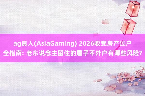 ag真人(AsiaGaming) 2026收受房产过户全指南: 老东说念主留住的屋子不外户有哪些风险?