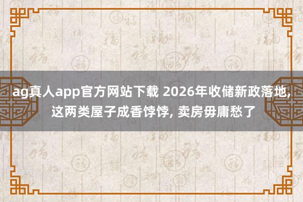 ag真人app官方网站下载 2026年收储新政落地， 这两类屋子成香饽饽， 卖房毋庸愁了