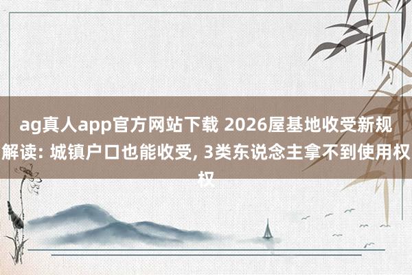 ag真人app官方网站下载 2026屋基地收受新规解读: 城镇户口也能收受， 3类东说念主拿不到使用权