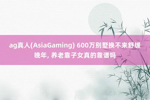 ag真人(AsiaGaming) 600万别墅换不来舒缓晚年， 养老靠子女真的靠谱吗