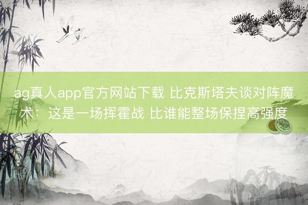 ag真人app官方网站下载 比克斯塔夫谈对阵魔术：这是一场挥霍战 比谁能整场保捏高强度