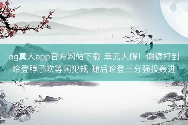 ag真人app官方网站下载 幸无大碍！谢德打到哈登脖子吹等闲犯规 随后哈登三分强投轰进