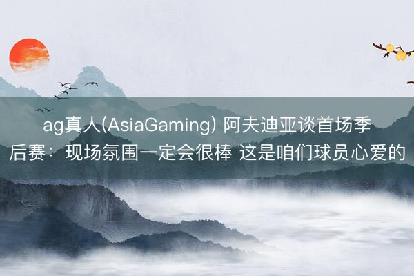 ag真人(AsiaGaming) 阿夫迪亚谈首场季后赛：现场氛围一定会很棒 这是咱们球员心爱的