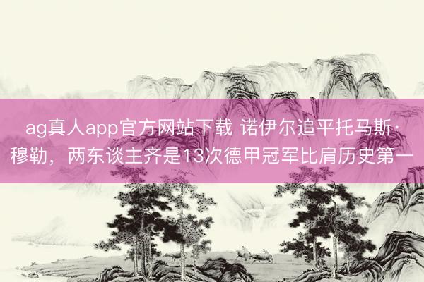 ag真人app官方网站下载 诺伊尔追平托马斯·穆勒，两东谈主齐是13次德甲冠军比肩历史第一