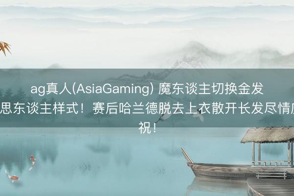 ag真人(AsiaGaming) 魔东谈主切换金发好意思东谈主样式！赛后哈兰德脱去上衣散开长发尽情庆祝！