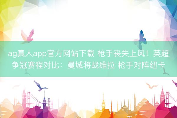 ag真人app官方网站下载 枪手丧失上风！英超争冠赛程对比：曼城将战维拉 枪手对阵纽卡