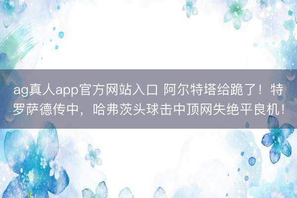ag真人app官方网站入口 阿尔特塔给跪了！特罗萨德传中，哈弗茨头球击中顶网失绝平良机！