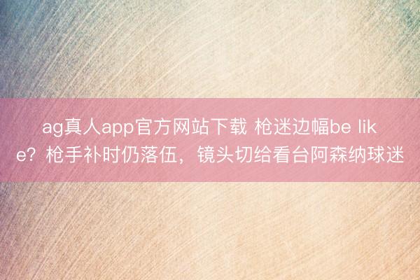 ag真人app官方网站下载 枪迷边幅be like？枪手补时仍落伍，镜头切给看台阿森纳球迷