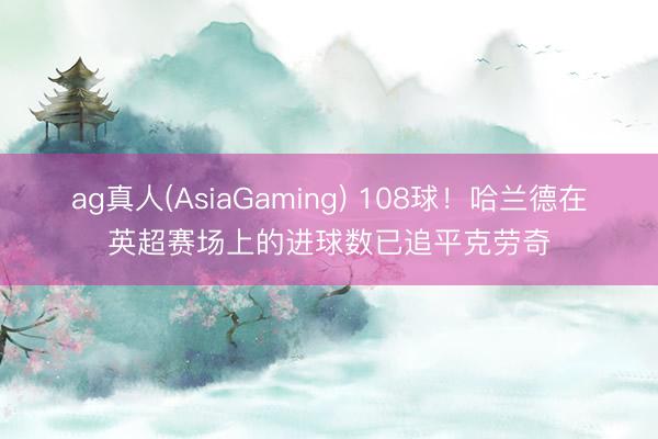 ag真人(AsiaGaming) 108球！哈兰德在英超赛场上的进球数已追平克劳奇