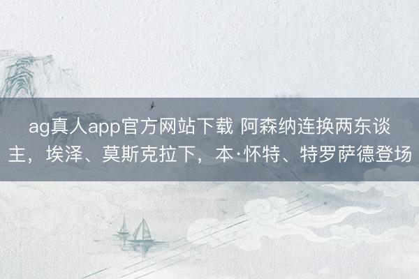 ag真人app官方网站下载 阿森纳连换两东谈主，埃泽、莫斯克拉下，本·怀特、特罗萨德登场