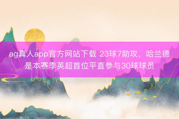 ag真人app官方网站下载 23球7助攻，哈兰德是本赛季英超首位平直参与30球球员