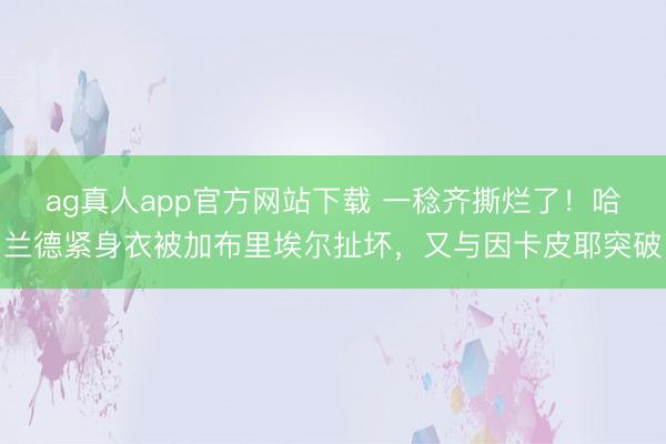 ag真人app官方网站下载 一稔齐撕烂了！哈兰德紧身衣被加布里埃尔扯坏，又与因卡皮耶突破