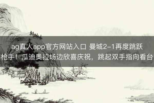 ag真人app官方网站入口 曼城2-1再度跳跃枪手！瓜迪奥拉场边欣喜庆祝，<a href=