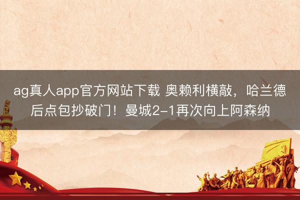 ag真人app官方网站下载 奥赖利横敲，哈兰德后点包抄破门！曼城2-1再次向上阿森纳