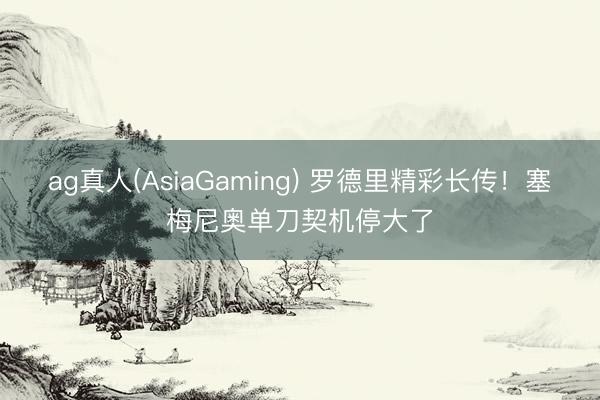 ag真人(AsiaGaming) 罗德里精彩长传！塞梅尼奥单刀契机停大了